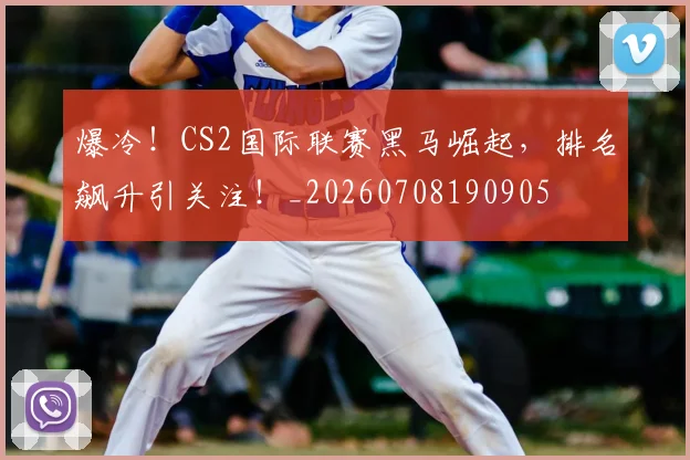 爆冷！CS2国际联赛黑马崛起，排名飙升引关注！_20260708190905