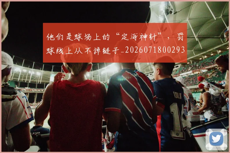 他们是球场上的“定海神针”，罚球线上从不掉链子_20260718002931