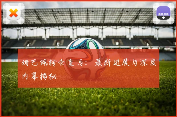 姆巴佩转会皇马:最新进展与深度内幕揭秘