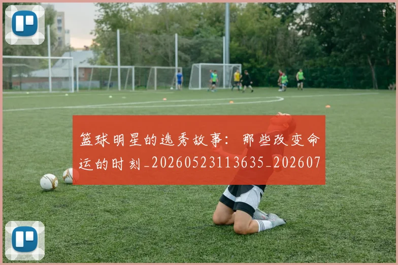 篮球明星的选秀故事：那些改变命运的时刻_20260523113635_20260708200704
