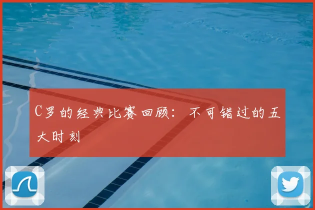 C罗的经典比赛回顾：不可错过的五大时刻