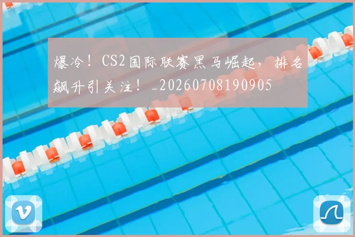 爆冷！CS2国际联赛黑马崛起，排名飙升引关注！_20260708190905