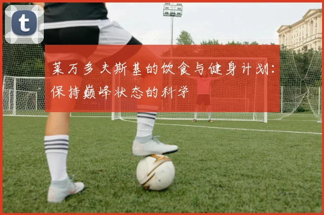 莱万多夫斯基的饮食与健身计划：保持巅峰状态的科学