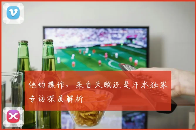 他的操作，来自天赋还是汗水独家专访深度解析