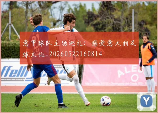 意甲球队主场巡礼:感受意大利足球文化_20260522160814
