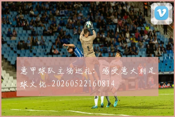 意甲球队主场巡礼：感受意大利足球文化_20260522160814