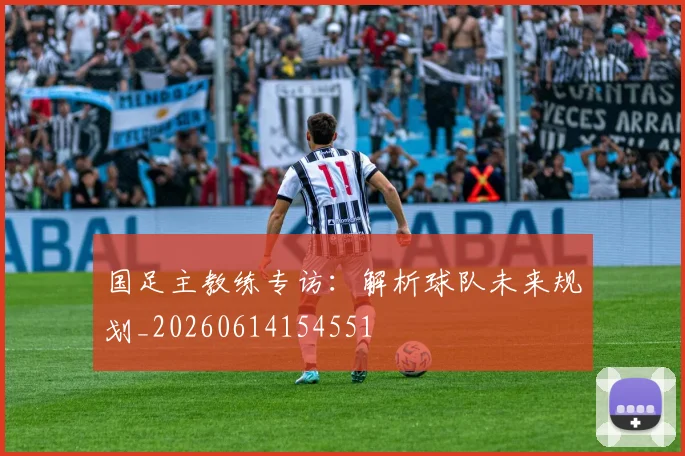 国足主教练专访：解析球队未来规划_20260614154551