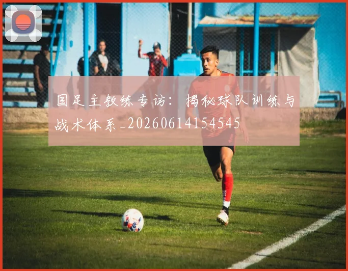 国足主教练专访：揭秘球队训练与战术体系_20260614154545