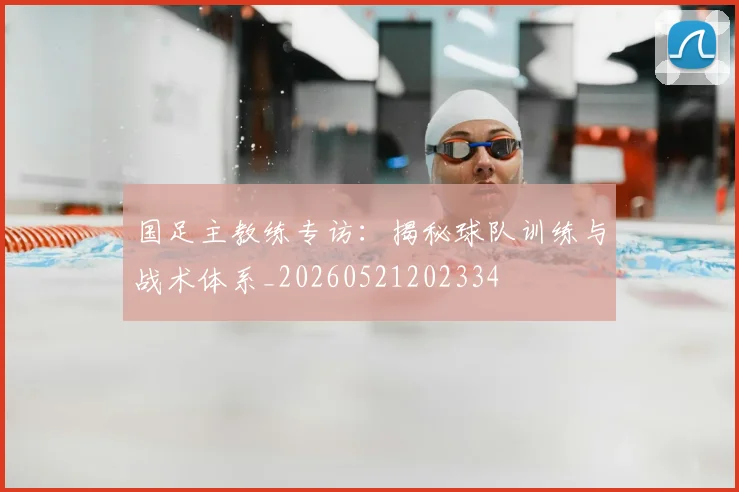 国足主教练专访：揭秘球队训练与战术体系_20260521202334