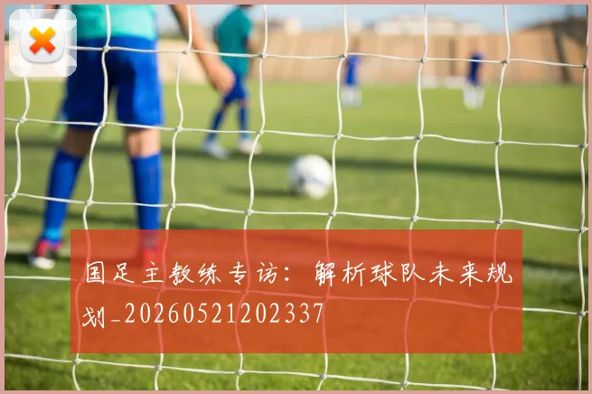 国足主教练专访：解析球队未来规划_20260521202337