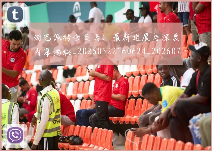 姆巴佩转会皇马：最新进展与深度内幕揭秘_20260522160624_20260703232322_20260720190929