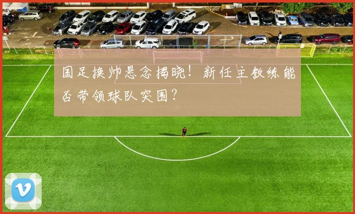 国足换帅悬念揭晓！新任主教练能否带领球队突围？