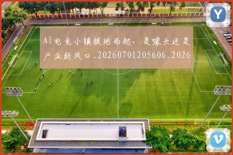 AI电竞小镇拔地而起，是噱头还是产业新风口_20260701205606_20260712042315