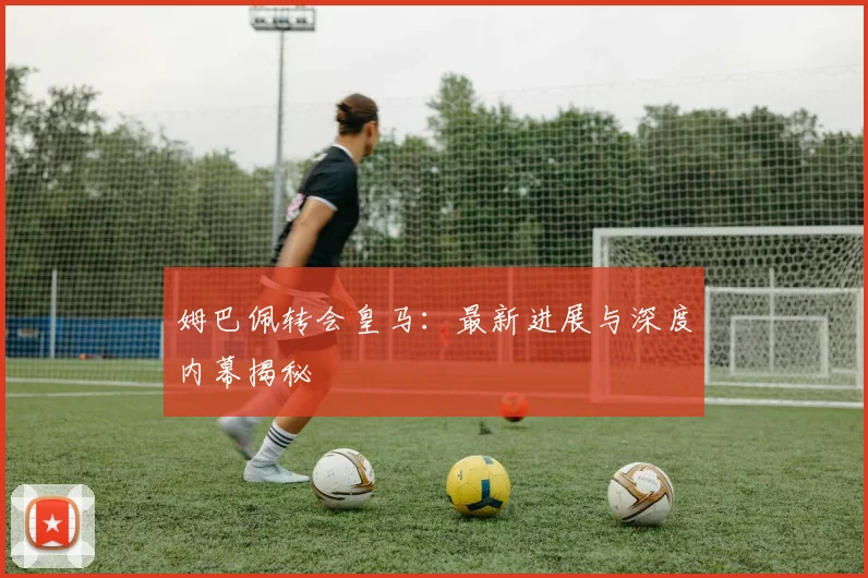姆巴佩转会皇马：最新进展与深度内幕揭秘
