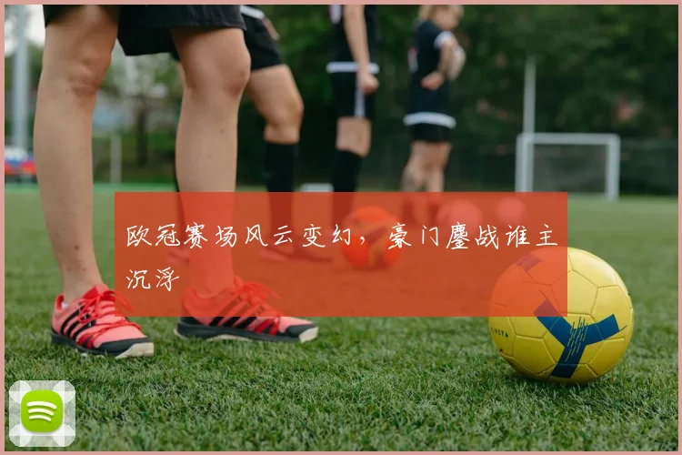 欧冠赛场风云变幻，豪门鏖战谁主沉浮