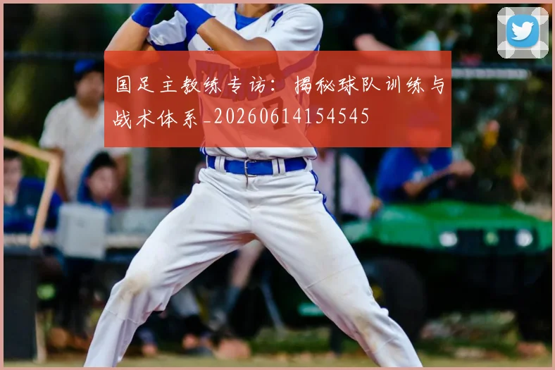 国足主教练专访:揭秘球队训练与战术体系_20260614154545