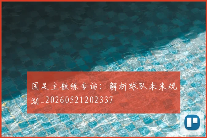 国足主教练专访：解析球队未来规划_20260521202337