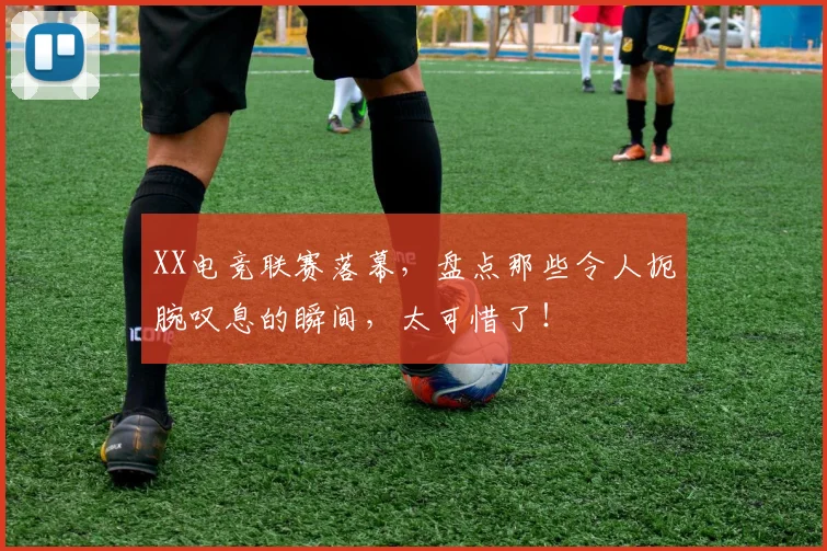 XX电竞联赛落幕，盘点那些令人扼腕叹息的瞬间，太可惜了！