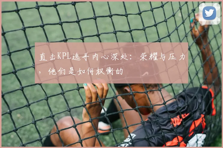 直击KPL选手内心深处:荣耀与压力,他们是如何权衡的