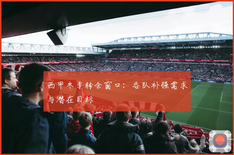 西甲冬季转会窗口：各队补强需求与潜在目标