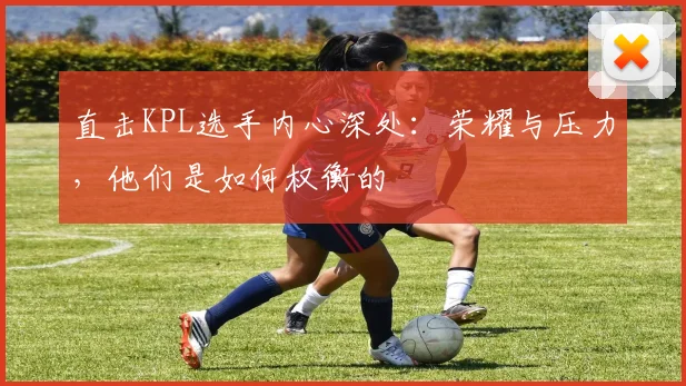 直击KPL选手内心深处:荣耀与压力,他们是如何权衡的