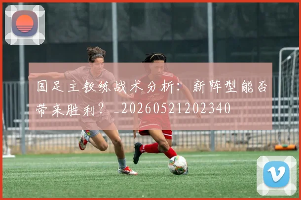 国足主教练战术分析：新阵型能否带来胜利？_20260521202340