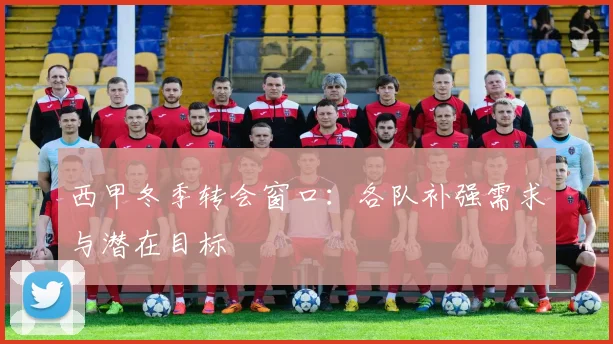 西甲冬季转会窗口：各队补强需求与潜在目标