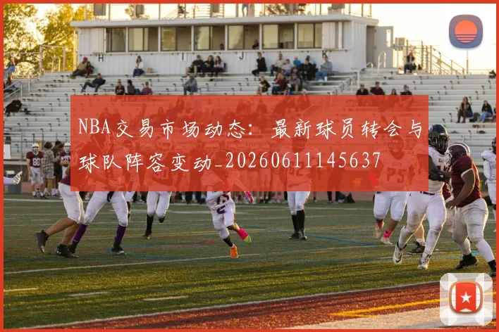 NBA交易市场动态：最新球员转会与球队阵容变动_20260611145637