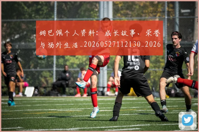 姆巴佩个人资料：成长故事、荣誉与场外生活_20260527112130_20260703231335