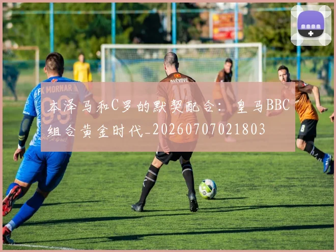 本泽马和C罗的默契配合:皇马BBC组合黄金时代_20260707021803