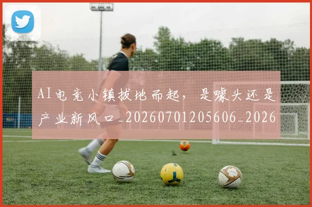 AI电竞小镇拔地而起，是噱头还是产业新风口_20260701205606_20260712042315