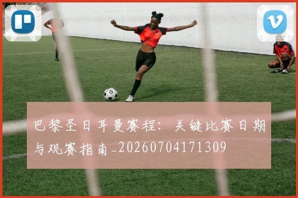 巴黎圣日耳曼赛程：关键比赛日期与观赛指南_20260704171309