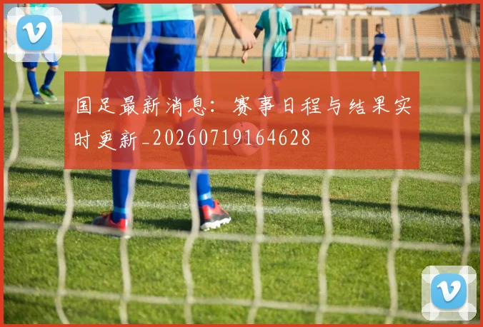 国足最新消息:赛事日程与结果实时更新_20260719164628