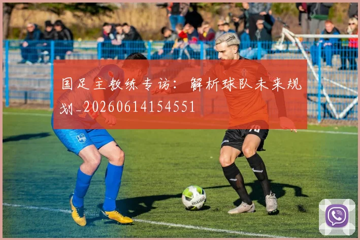 国足主教练专访：解析球队未来规划_20260614154551