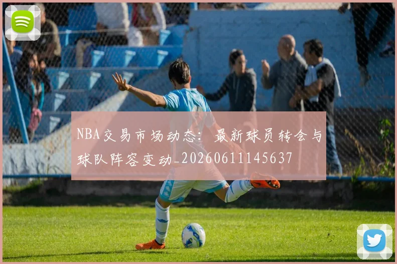 NBA交易市场动态：最新球员转会与球队阵容变动_20260611145637