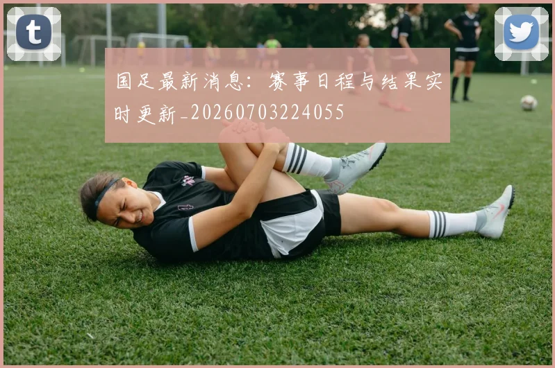 国足最新消息:赛事日程与结果实时更新_20260703224055